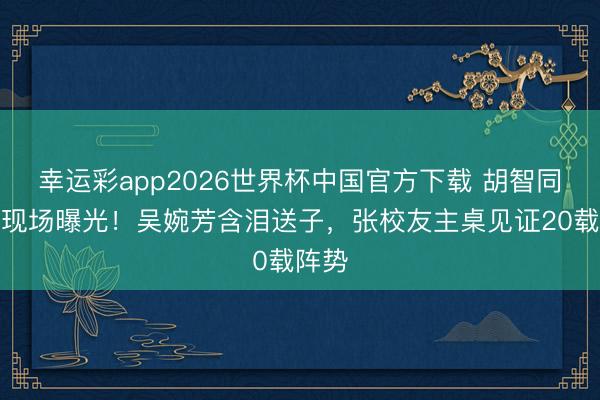 幸运彩app2026世界杯中国官方下载 胡智同大婚现场曝光！吴婉芳含泪送子，张校友主桌见证20载阵势