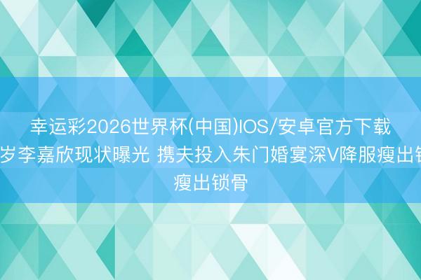 幸运彩2026世界杯(中国)IOS/安卓官方下载 55岁李嘉欣现状曝光 携夫投入朱门婚宴深V降服瘦出锁骨