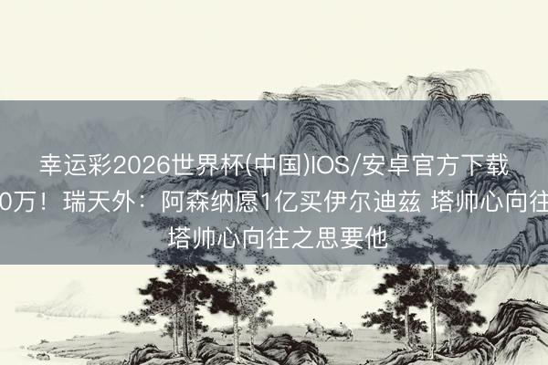 幸运彩2026世界杯(中国)IOS/安卓官方下载 身价7500万！瑞天外：阿森纳愿1亿买伊尔迪兹 塔帅心向往之思要他