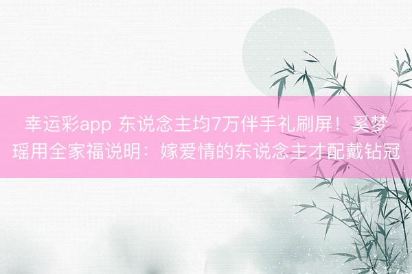 幸运彩app 东说念主均7万伴手礼刷屏!奚梦瑶用全家福说明:嫁爱情的东说念主才配戴钻冠