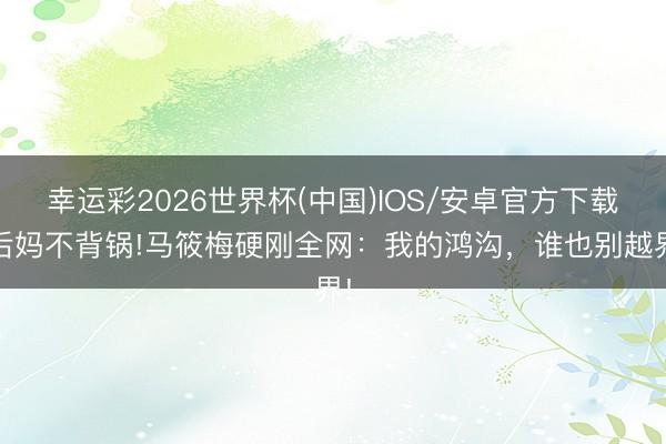 幸运彩2026世界杯(中国)IOS/安卓官方下载 后妈不背锅!马筱梅硬刚全网：我的鸿沟，谁也别越界!
