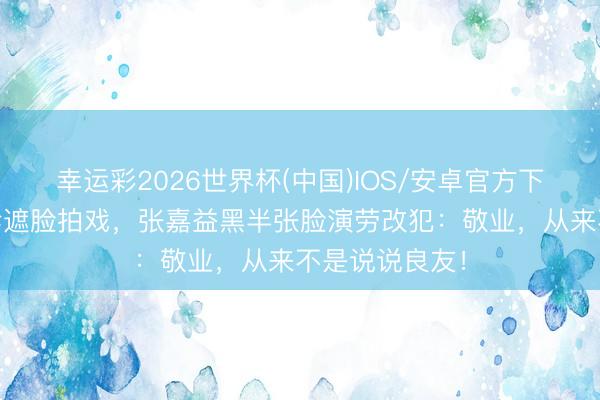 幸运彩2026世界杯(中国)IOS/安卓官方下载 某流量打伞遮脸拍戏，张嘉益黑半张脸演劳改犯：敬业，从来不是说说良友！
