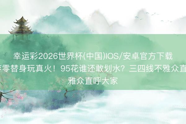 幸运彩2026世界杯(中国)IOS/安卓官方下载 刘浩存零替身玩真火!95花谁还敢划水?三四线不雅众直呼大家