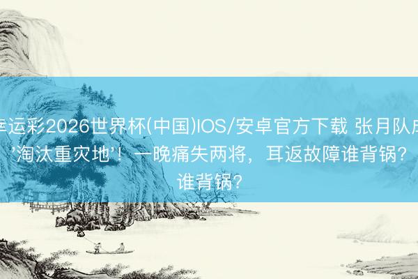幸运彩2026世界杯(中国)IOS/安卓官方下载 张月队成'淘汰重灾地'！一晚痛失两将，耳返故障谁背锅?