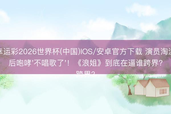 幸运彩2026世界杯(中国)IOS/安卓官方下载 演员淘汰后咆哮'不唱歌了'！《浪姐》到底在逼谁跨界？