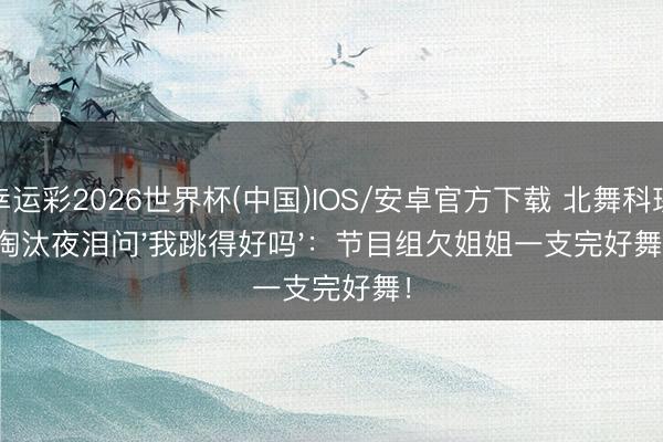 幸运彩2026世界杯(中国)IOS/安卓官方下载 北舞科班淘汰夜泪问'我跳得好吗':节目组欠姐姐一支完好舞!