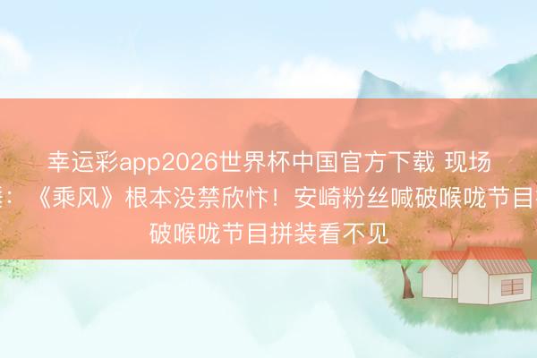 幸运彩app2026世界杯中国官方下载 现场不雅众实锤：《乘风》根本没禁欣忭！安崎粉丝喊破喉咙节目拼装看不见