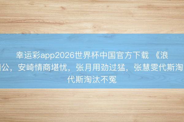 幸运彩app2026世界杯中国官方下载 《浪姐》四公，安崎情商堪忧，张月用劲过猛，张慧雯代斯淘汰不冤