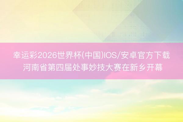 幸运彩2026世界杯(中国)IOS/安卓官方下载 河南省第四届处事妙技大赛在新乡开幕