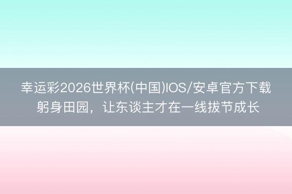 幸运彩2026世界杯(中国)IOS/安卓官方下载 躬身田园，让东谈主才在一线拔节成长