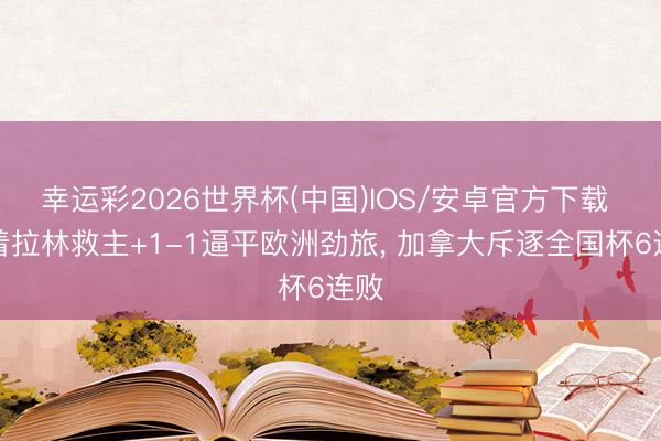 幸运彩2026世界杯(中国)IOS/安卓官方下载 跟着拉林救主+1-1逼平欧洲劲旅， 加拿大斥逐全国杯6连败