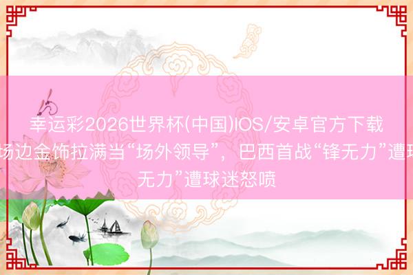 幸运彩2026世界杯(中国)IOS/安卓官方下载 内马尔场边金饰拉满当“场外领导”,巴西首战“锋无力”遭球迷怒喷