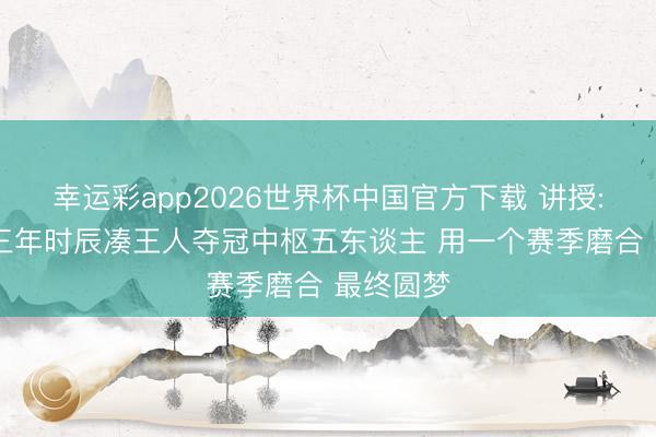 幸运彩app2026世界杯中国官方下载 讲授: 尼克斯三年时辰凑王人夺冠中枢五东谈主 用一个赛季磨合 最终圆梦