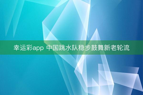幸运彩app 中国跳水队稳步鼓舞新老轮流