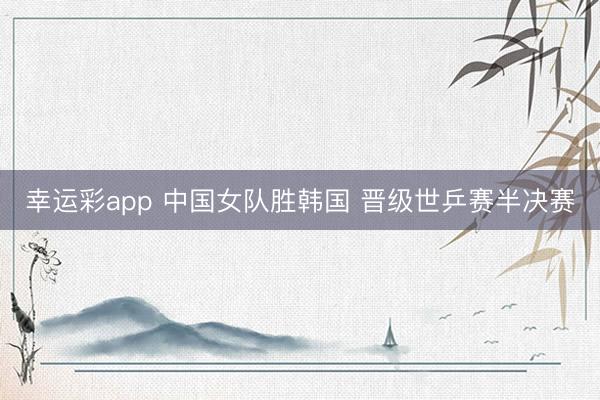 幸运彩app 中国女队胜韩国 晋级世乒赛半决赛