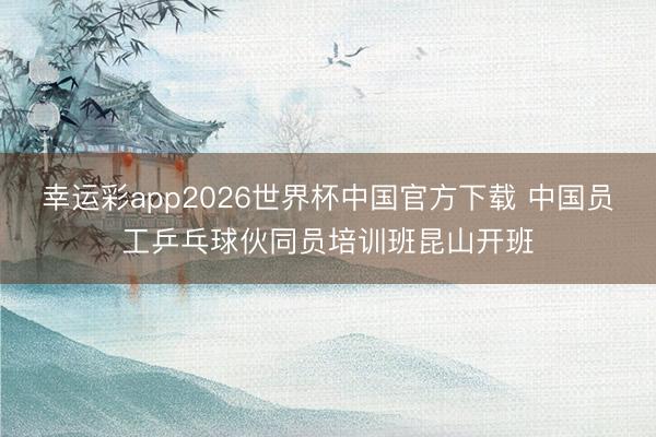 幸运彩app2026世界杯中国官方下载 中国员工乒乓球伙同员培训班昆山开班