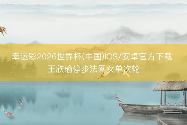 幸运彩2026世界杯(中国)IOS/安卓官方下载 王欣瑜停步法网女单次轮