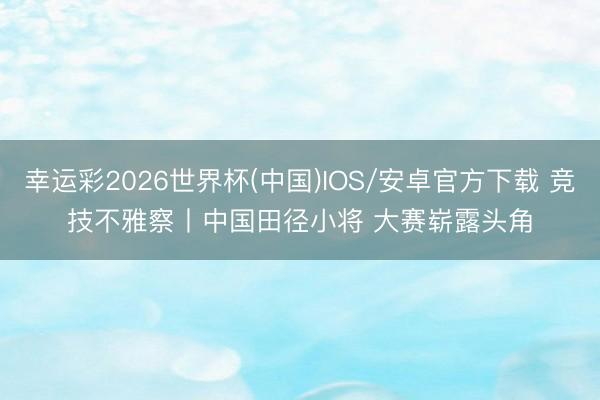 幸运彩2026世界杯(中国)IOS/安卓官方下载 竞技不雅察丨中国田径小将 大赛崭露头角