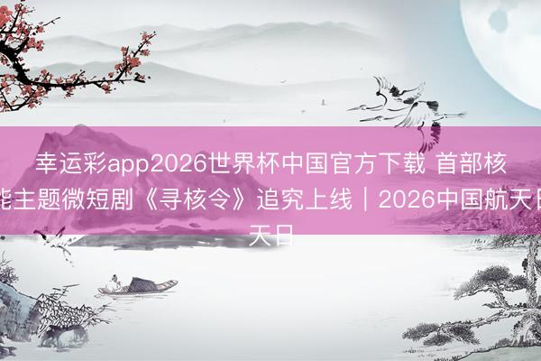 幸运彩app2026世界杯中国官方下载 首部核能主题微短剧《寻核令》追究上线｜2026中国航天日