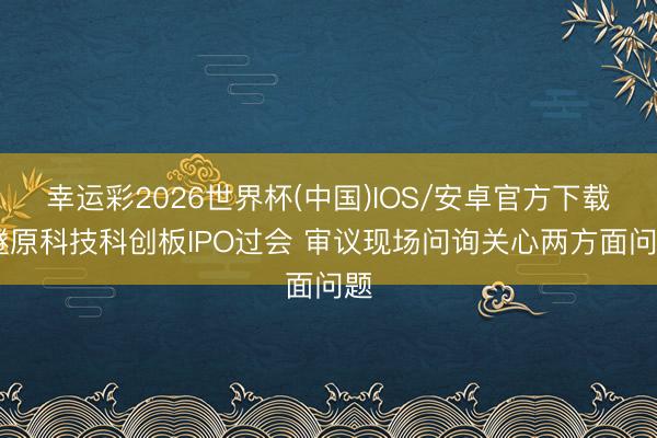 幸运彩2026世界杯(中国)IOS/安卓官方下载 燧原科技科创板IPO过会 审议现场问询关心两方面问题