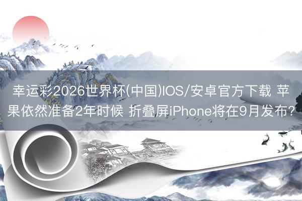 幸运彩2026世界杯(中国)IOS/安卓官方下载 苹果依然准备2年时候 折叠屏iPhone将在9月发布?