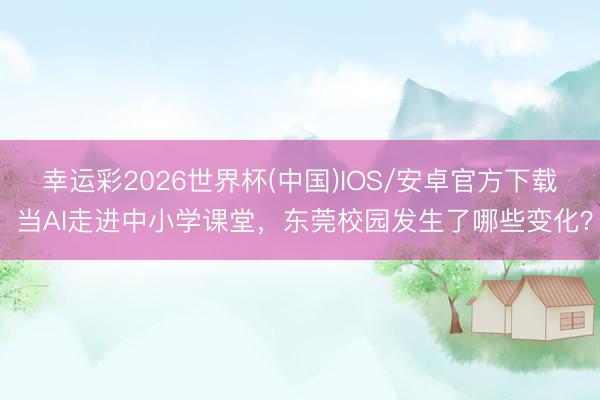 幸运彩2026世界杯(中国)IOS/安卓官方下载 当AI走进中小学课堂，东莞校园发生了哪些变化？