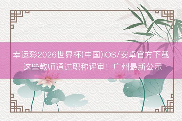 幸运彩2026世界杯(中国)IOS/安卓官方下载 这些教师通过职称评审！广州最新公示
