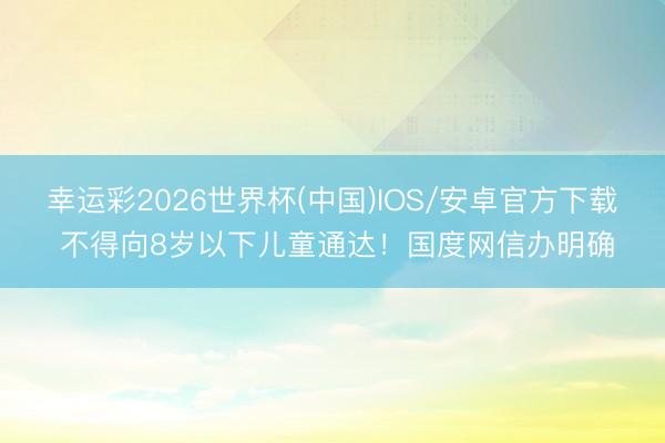 幸运彩2026世界杯(中国)IOS/安卓官方下载 不得向8岁以下儿童通达！国度网信办明确
