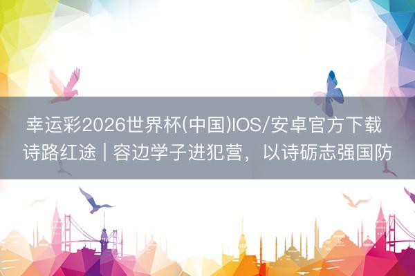 幸运彩2026世界杯(中国)IOS/安卓官方下载 诗路红途 | 容边学子进犯营，以诗砺志强国防