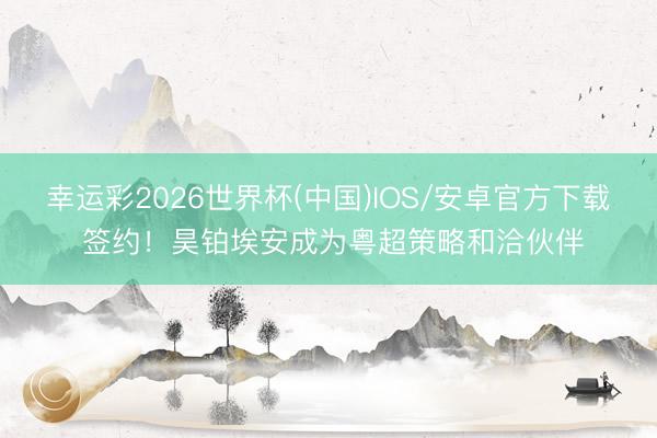 幸运彩2026世界杯(中国)IOS/安卓官方下载 签约！昊铂埃安成为粤超策略和洽伙伴