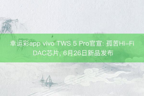 幸运彩app vivo TWS 5 Pro官宣: 孤苦Hi-Fi DAC芯片, 6月26日新品发布