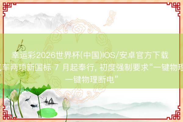 幸运彩2026世界杯(中国)IOS/安卓官方下载 电动汽车两项新国标 7 月起奉行, 初度强制要求“一键物理断电”