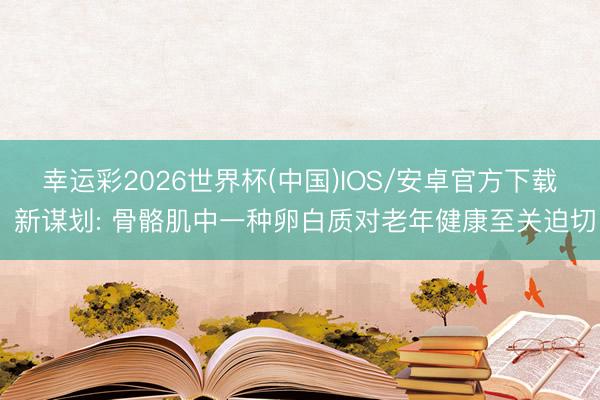 幸运彩2026世界杯(中国)IOS/安卓官方下载 新谋划: 骨骼肌中一种卵白质对老年健康至关迫切