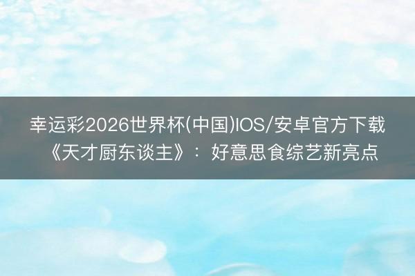幸运彩2026世界杯(中国)IOS/安卓官方下载 《天才厨东谈主》:好意思食综艺新亮点