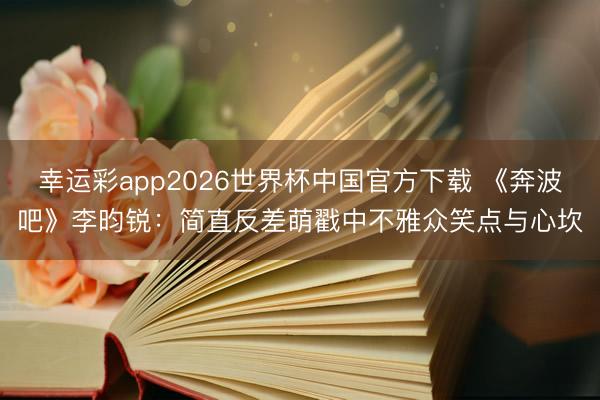 幸运彩app2026世界杯中国官方下载 《奔波吧》李昀锐：简直反差萌戳中不雅众笑点与心坎