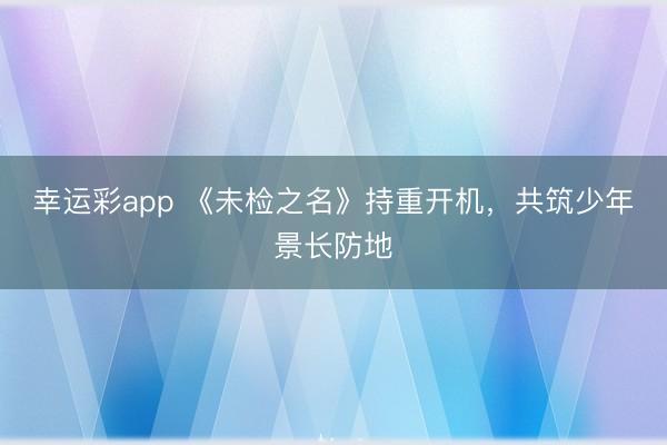 幸运彩app 《未检之名》持重开机，共筑少年景长防地