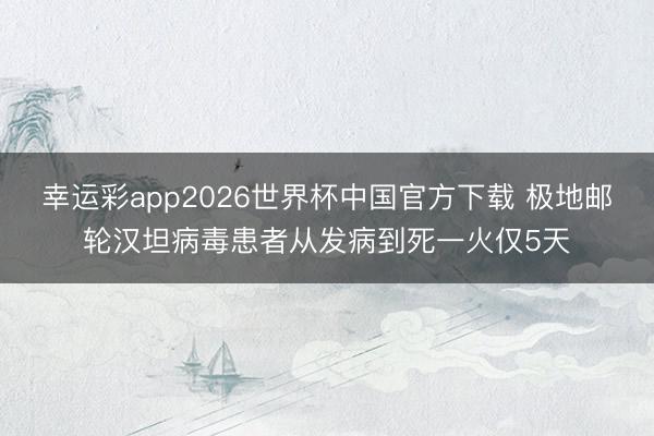 幸运彩app2026世界杯中国官方下载 极地邮轮汉坦病毒患者从发病到死一火仅5天