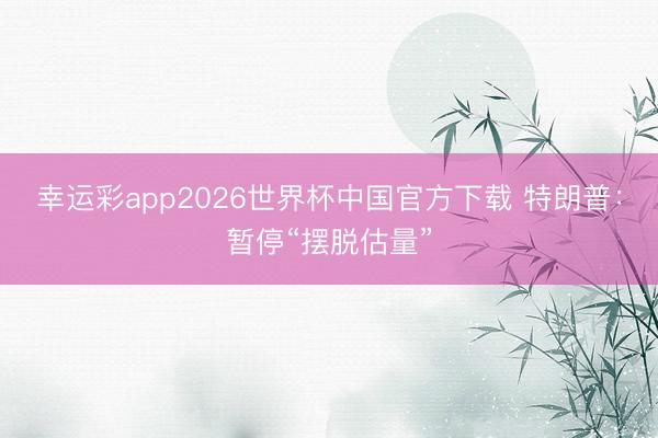 幸运彩app2026世界杯中国官方下载 特朗普：暂停“摆脱估量”