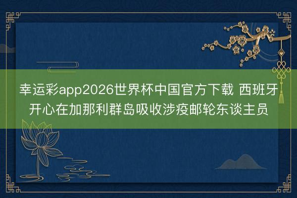 幸运彩app2026世界杯中国官方下载 西班牙开心在加那利群岛吸收涉疫邮轮东谈主员