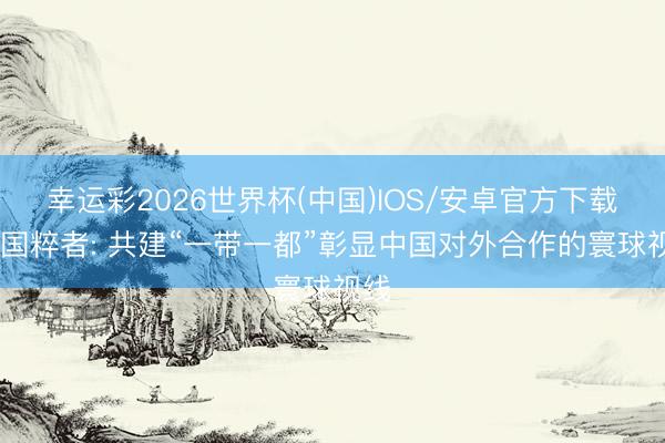 幸运彩2026世界杯(中国)IOS/安卓官方下载 英国粹者: 共建“一带一都”彰显中国对外合作的寰球视线