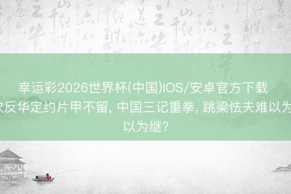 幸运彩2026世界杯(中国)IOS/安卓官方下载 东欧反华定约片甲不留， 中国三记重拳， 跳梁怯夫难以为继?