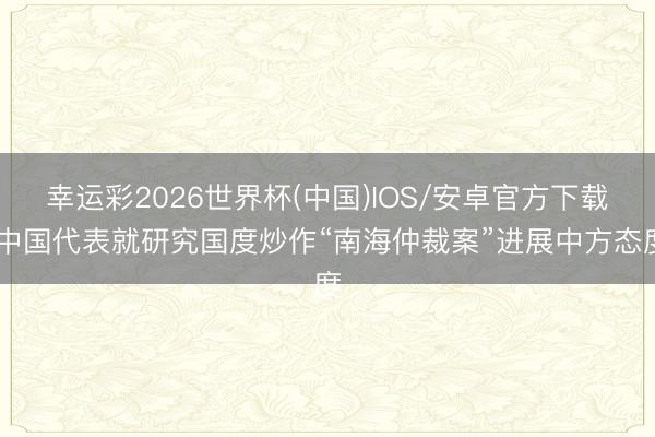 幸运彩2026世界杯(中国)IOS/安卓官方下载 中国代表就研究国度炒作“南海仲裁案”进展中方态度