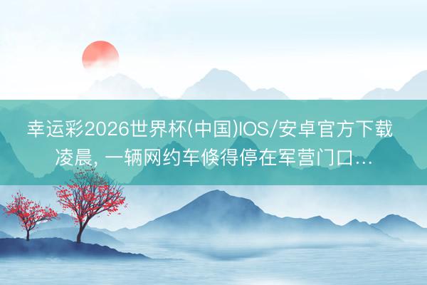 幸运彩2026世界杯(中国)IOS/安卓官方下载 凌晨， 一辆网约车倏得停在军营门口…