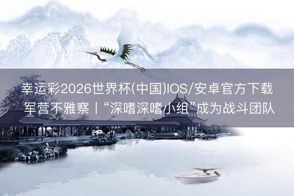 幸运彩2026世界杯(中国)IOS/安卓官方下载 军营不雅察丨“深嗜深嗜小组”成为战斗团队