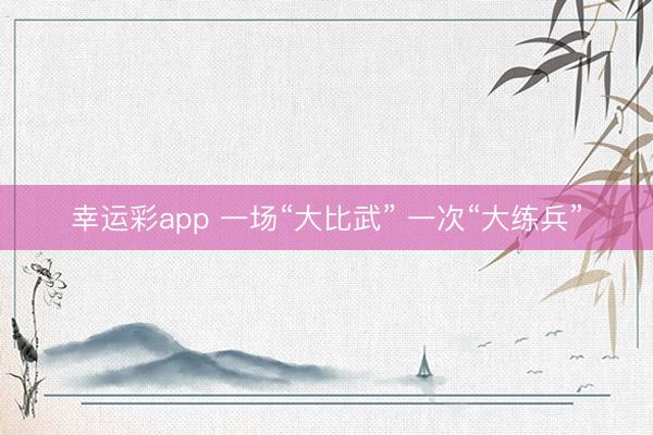 幸运彩app 一场“大比武” 一次“大练兵”