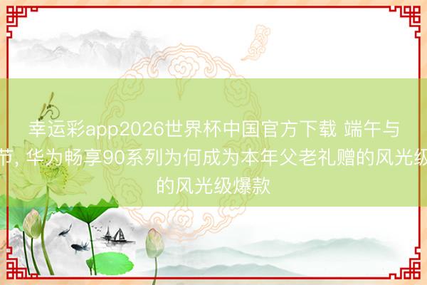 幸运彩app2026世界杯中国官方下载 端午与父亲节, 华为畅享90系列为何成为本年父老礼赠的风光级爆款