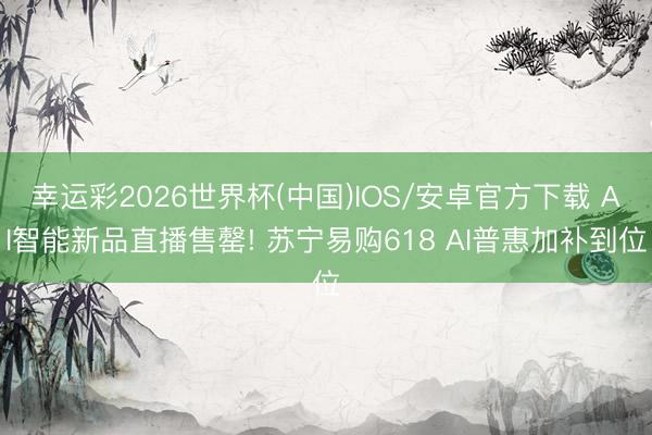 幸运彩2026世界杯(中国)IOS/安卓官方下载 AI智能新品直播售罄! 苏宁易购618 AI普惠加补到位