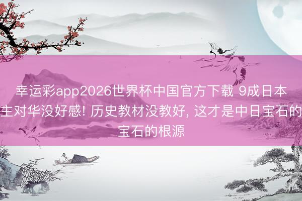 幸运彩app2026世界杯中国官方下载 9成日本东谈主对华没好感! 历史教材没教好， 这才是中日宝石的根源