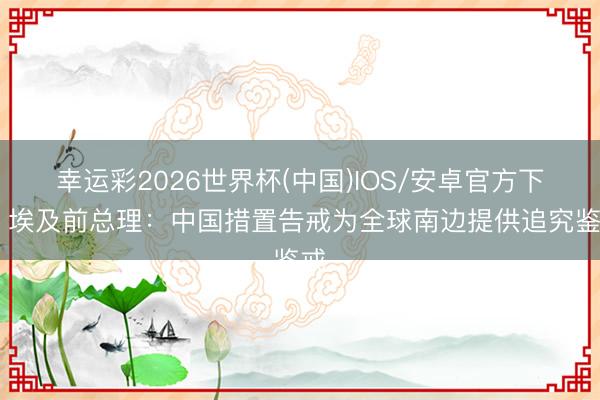 幸运彩2026世界杯(中国)IOS/安卓官方下载 埃及前总理：中国措置告戒为全球南边提供追究鉴戒