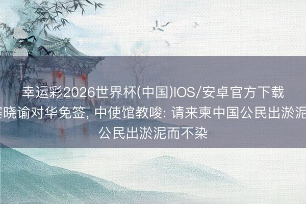幸运彩2026世界杯(中国)IOS/安卓官方下载 柬埔寨晓谕对华免签， 中使馆教唆: 请来柬中国公民出淤泥而不染